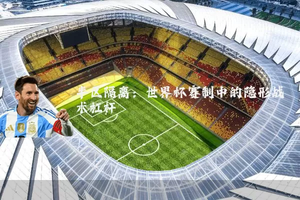 半区隔离:世界杯赛制中的隐形战术杠杆