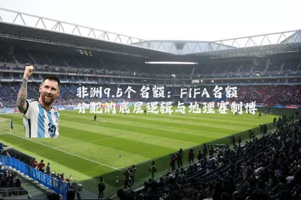 非洲9.5个名额：FIFA名额分配的底层逻辑与地理赛制博弈